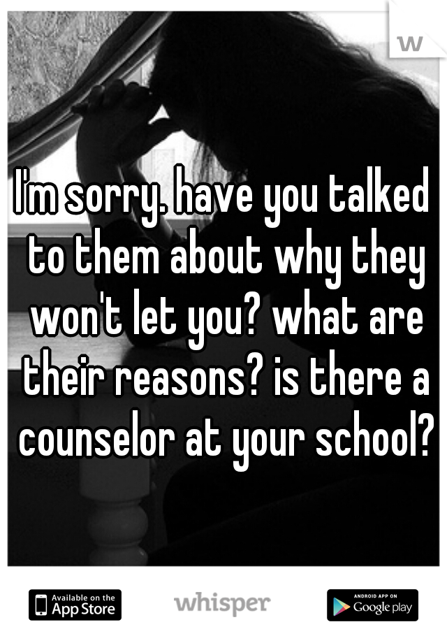 I'm sorry. have you talked to them about why they won't let you? what are their reasons? is there a counselor at your school?