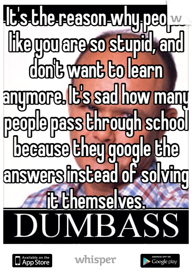 It's the reason why people like you are so stupid, and don't want to learn anymore. It's sad how many people pass through school because they google the answers instead of solving it themselves.