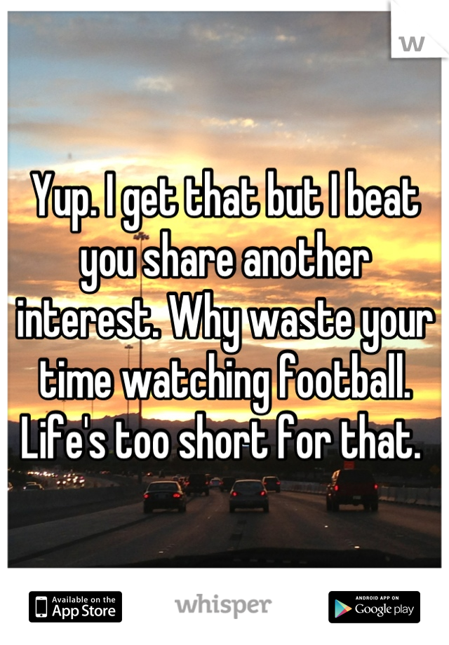 Yup. I get that but I beat you share another interest. Why waste your time watching football. Life's too short for that. 