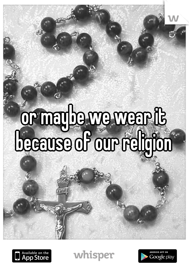 or maybe we wear it because of our religion 