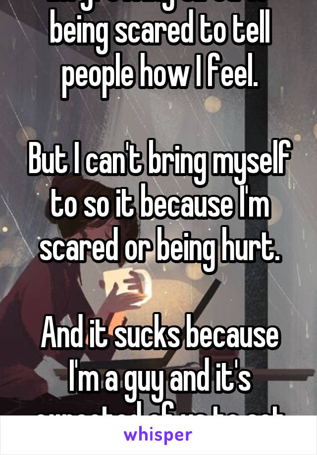 Im growing tired of being scared to tell people how I feel.

But I can't bring myself to so it because I'm scared or being hurt.

And it sucks because I'm a guy and it's expected of us to act first. 