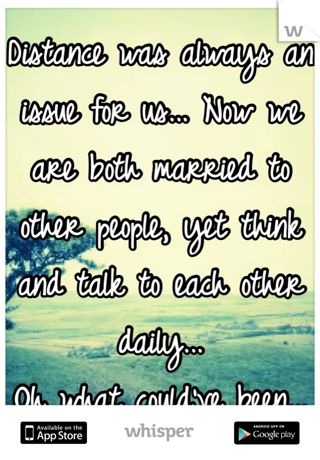 Distance was always an issue for us... Now we are both married to other people, yet think and talk to each other daily... 
Oh what could've been... 