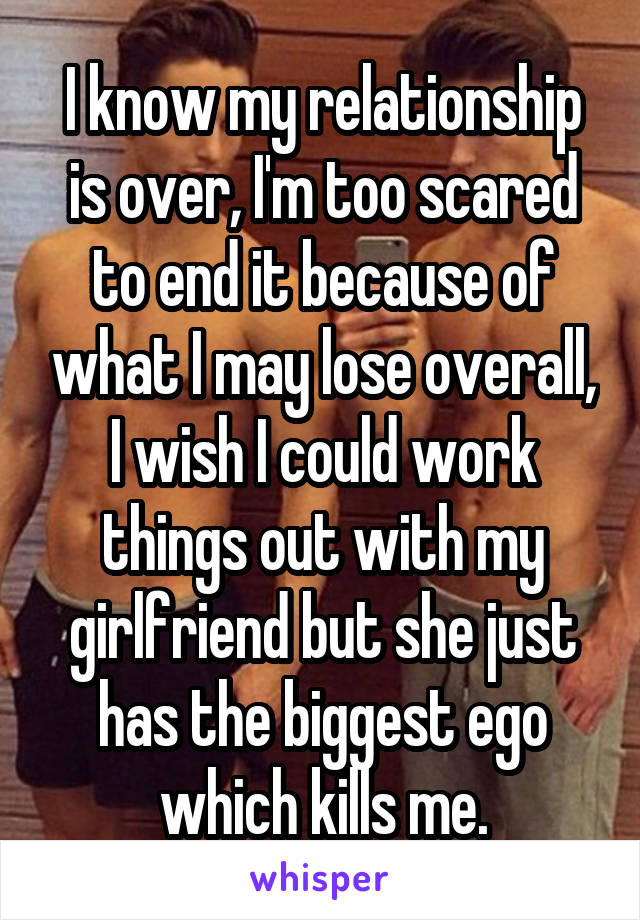 I know my relationship is over, I'm too scared to end it because of what I may lose overall, I wish I could work things out with my girlfriend but she just has the biggest ego which kills me.