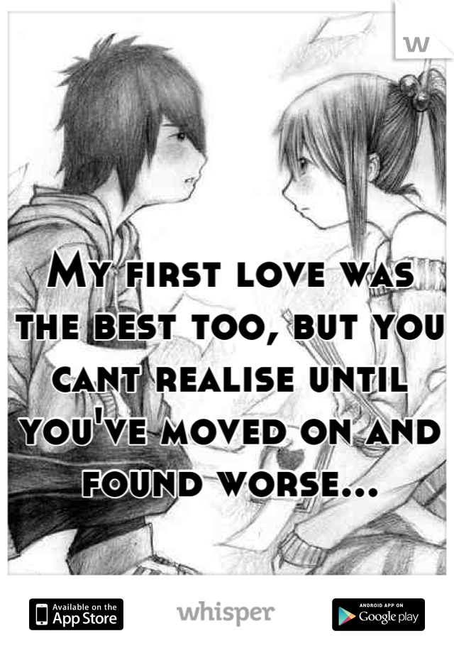 My first love was the best too, but you cant realise until you've moved on and found worse...