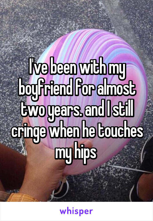 I've been with my boyfriend for almost two years. and I still cringe when he touches my hips 