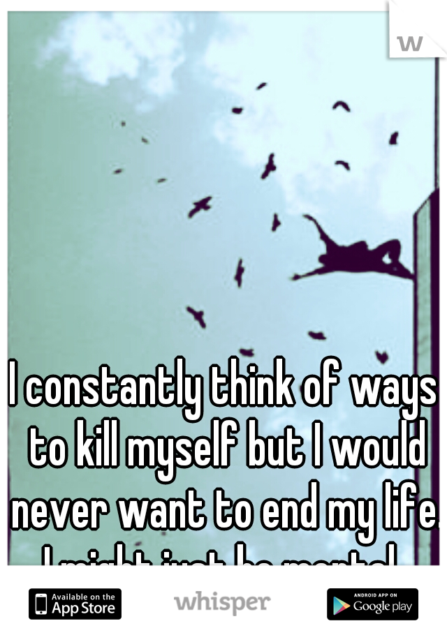 I constantly think of ways to kill myself but I would never want to end my life. I might just be mental. 