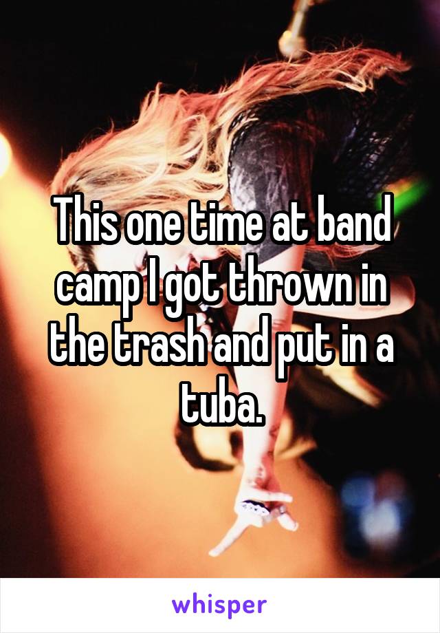 This one time at band camp I got thrown in the trash and put in a tuba.