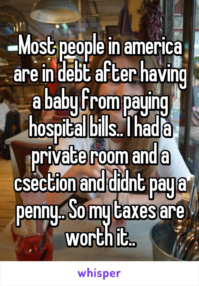 Most people in america are in debt after having a baby from paying hospital bills.. I had a private room and a csection and didnt pay a penny.. So my taxes are worth it..