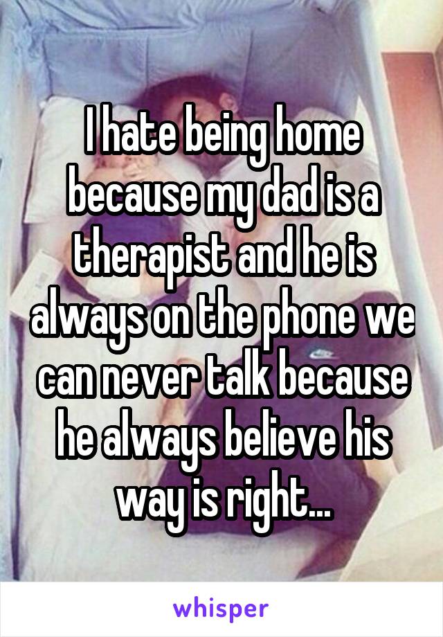 I hate being home because my dad is a therapist and he is always on the phone we can never talk because he always believe his way is right...