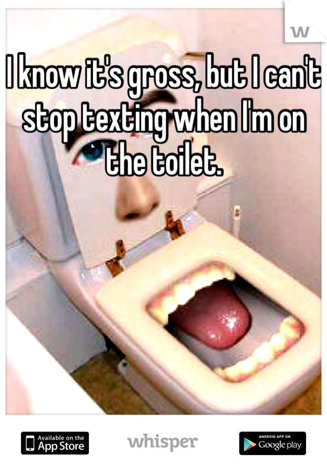 I know it's gross, but I can't stop texting when I'm on the toilet. 