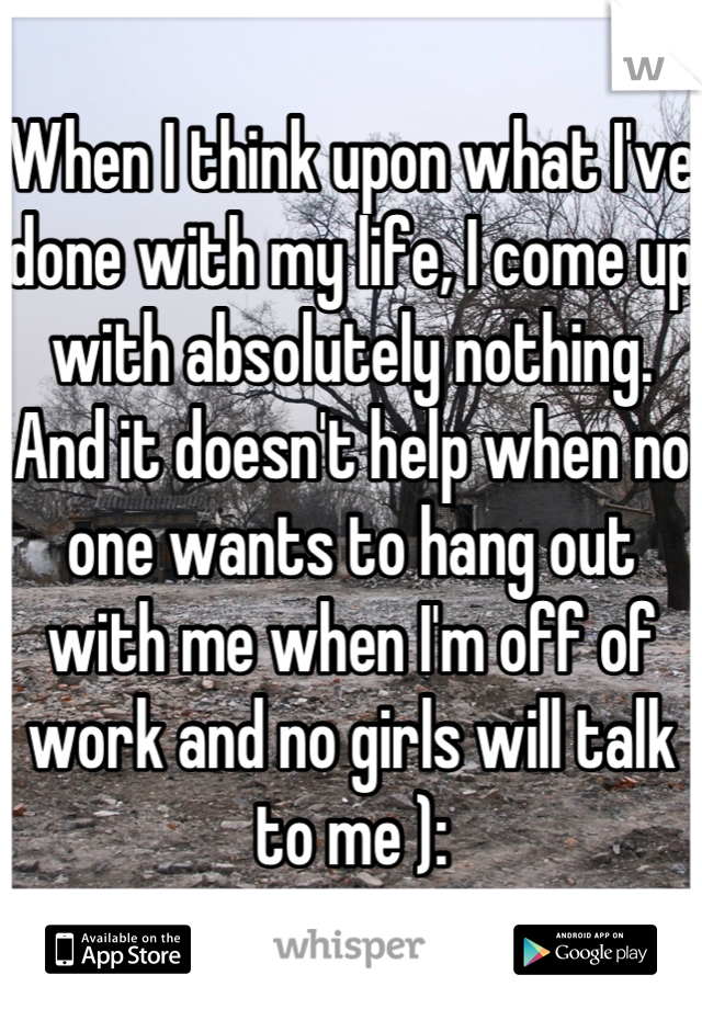 When I think upon what I've done with my life, I come up with absolutely nothing. 
And it doesn't help when no one wants to hang out with me when I'm off of work and no girls will talk to me ):