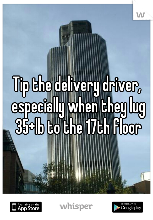 Tip the delivery driver, especially when they lug 35+lb to the 17th floor