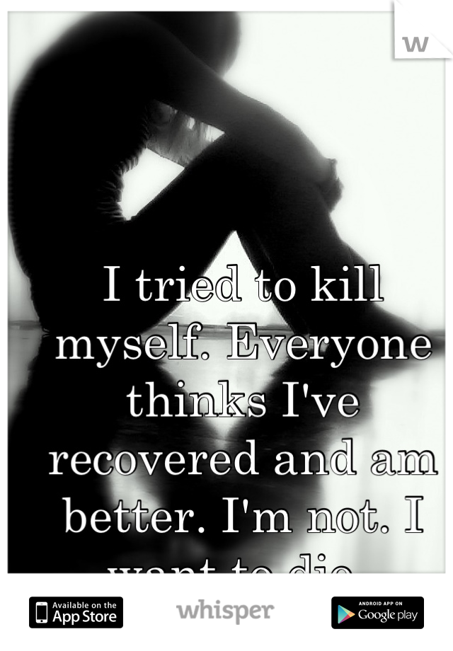 I tried to kill myself. Everyone thinks I've recovered and am better. I'm not. I want to die. 