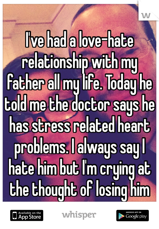 I've had a love-hate relationship with my father all my life. Today he told me the doctor says he has stress related heart problems. I always say I hate him but I'm crying at the thought of losing him