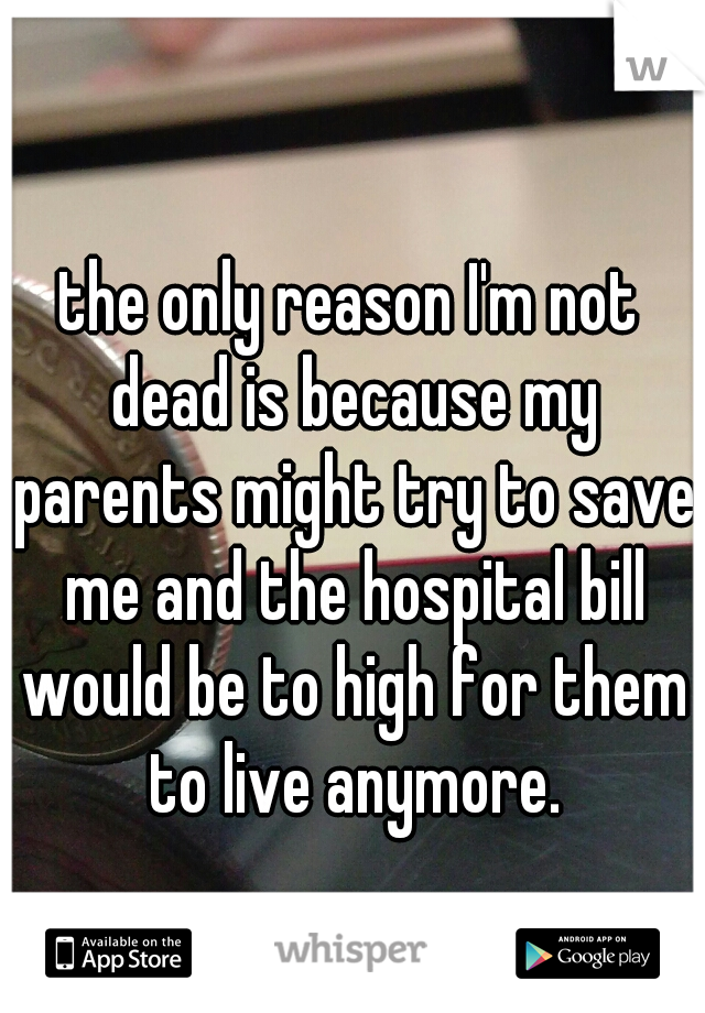 the only reason I'm not dead is because my parents might try to save me and the hospital bill would be to high for them to live anymore.