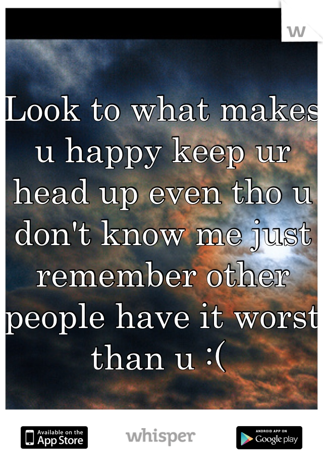 Look to what makes u happy keep ur head up even tho u don't know me just remember other people have it worst than u :( 