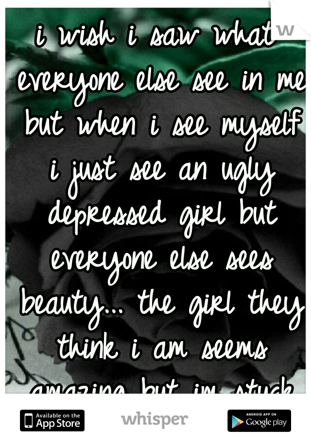 i wish i saw what everyone else see in me but when i see myself i just see an ugly depressed girl but everyone else sees beauty... the girl they think i am seems amazing but im stuck inside myself...