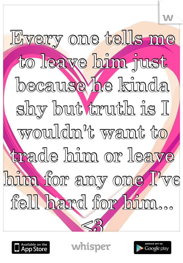 Every one tells me to leave him just because he kinda shy but truth is I wouldn't want to trade him or leave him for any one I've fell hard for him... <3
