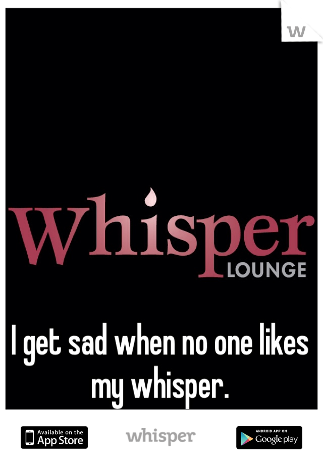 I get sad when no one likes my whisper. 