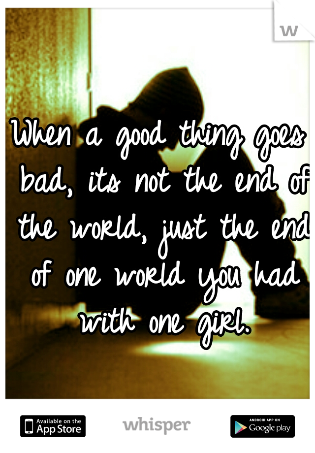 When a good thing goes bad, its not the end of the world, just the end of one world you had with one girl.