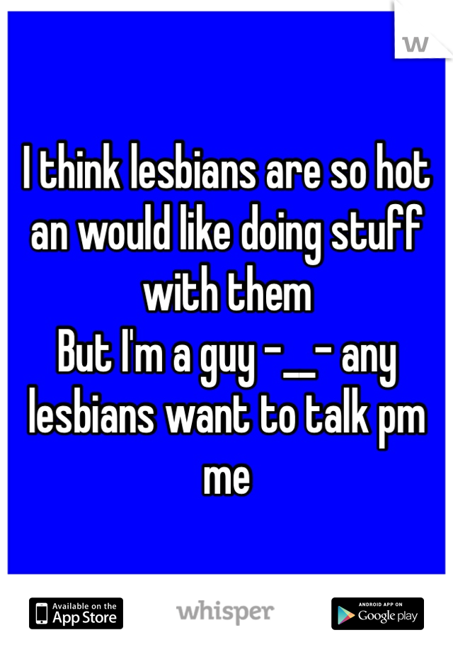 I think lesbians are so hot an would like doing stuff with them
But I'm a guy -__- any lesbians want to talk pm me