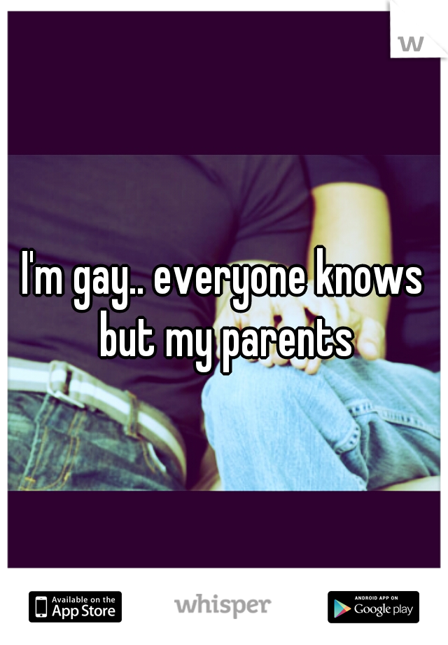 I'm gay.. everyone knows but my parents