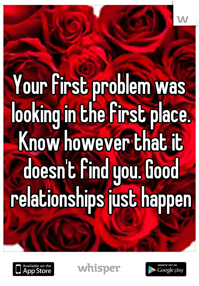 Your first problem was looking in the first place. Know however that it doesn't find you. Good relationships just happen