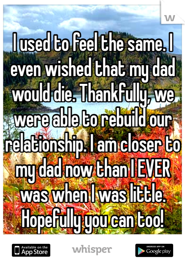 I used to feel the same. I even wished that my dad would die. Thankfully, we were able to rebuild our relationship. I am closer to my dad now than I EVER was when I was little. Hopefully you can too!