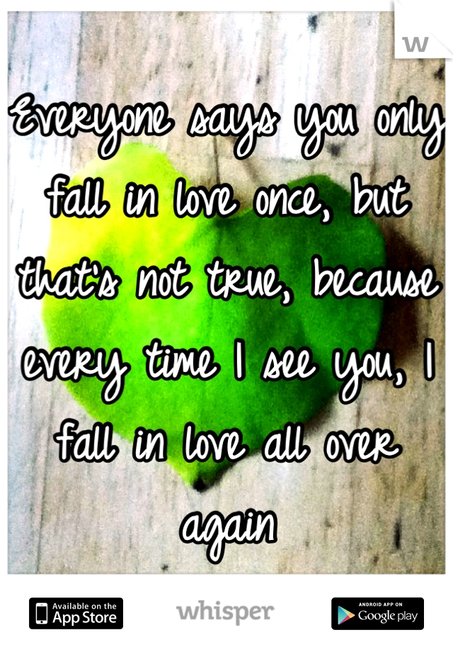 Everyone says you only fall in love once, but that's not true, because every time I see you, I fall in love all over again