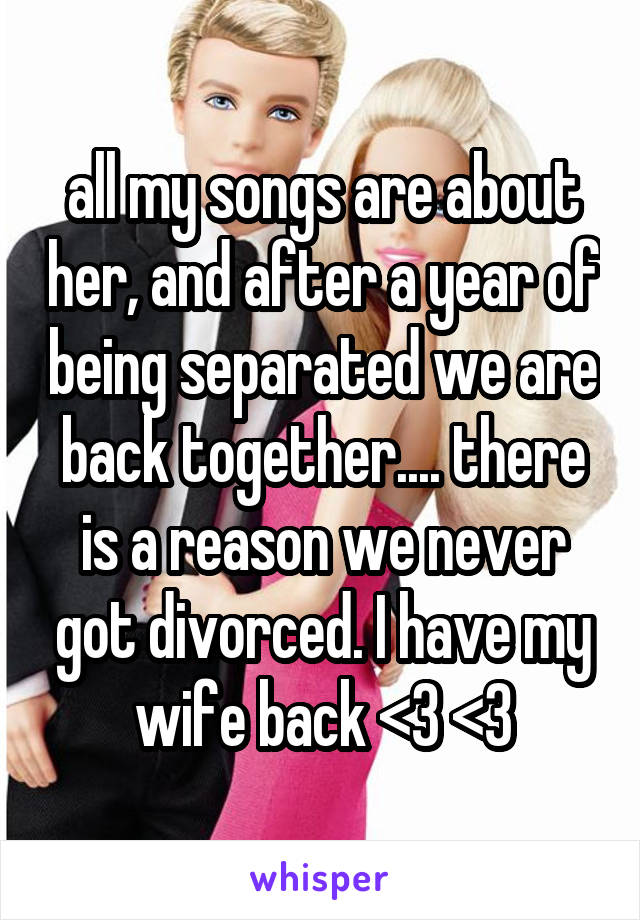all my songs are about her, and after a year of being separated we are back together.... there is a reason we never got divorced. I have my wife back <3 <3