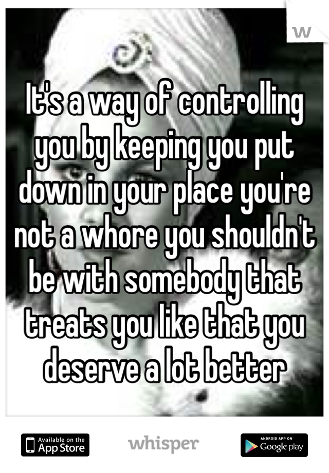 It's a way of controlling you by keeping you put down in your place you're not a whore you shouldn't be with somebody that treats you like that you deserve a lot better