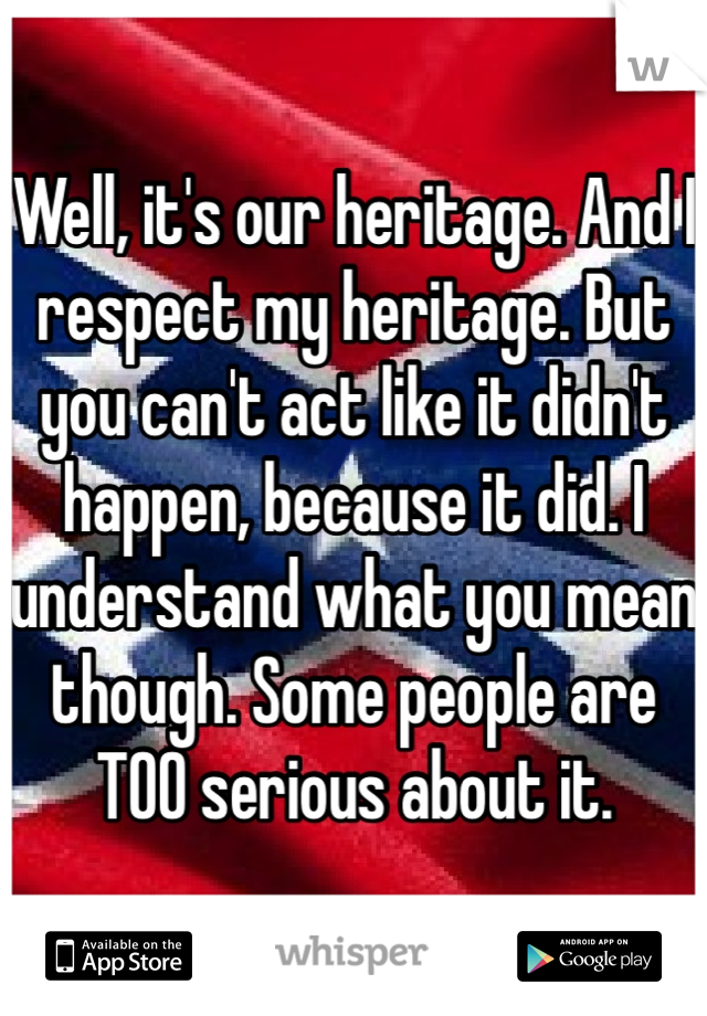 Well, it's our heritage. And I respect my heritage. But you can't act like it didn't happen, because it did. I understand what you mean though. Some people are TOO serious about it.