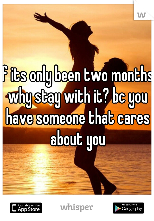 if its only been two months why stay with it? bc you have someone that cares about you