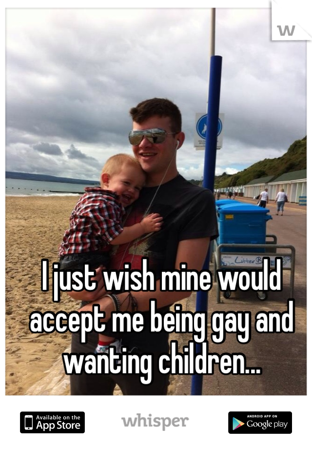 I just wish mine would accept me being gay and wanting children...