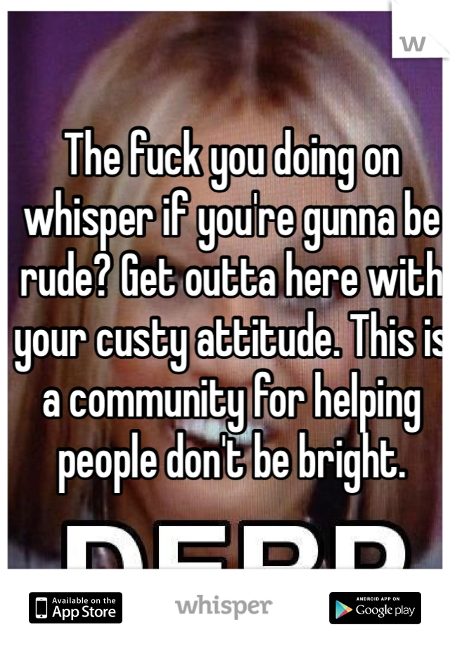 The fuck you doing on whisper if you're gunna be rude? Get outta here with your custy attitude. This is a community for helping people don't be bright. 