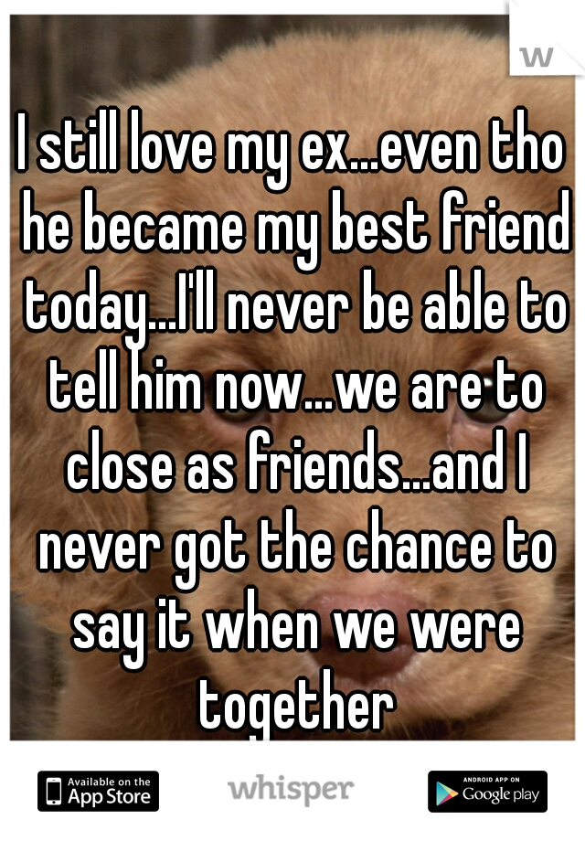 I still love my ex...even tho he became my best friend today...I'll never be able to tell him now...we are to close as friends...and I never got the chance to say it when we were together