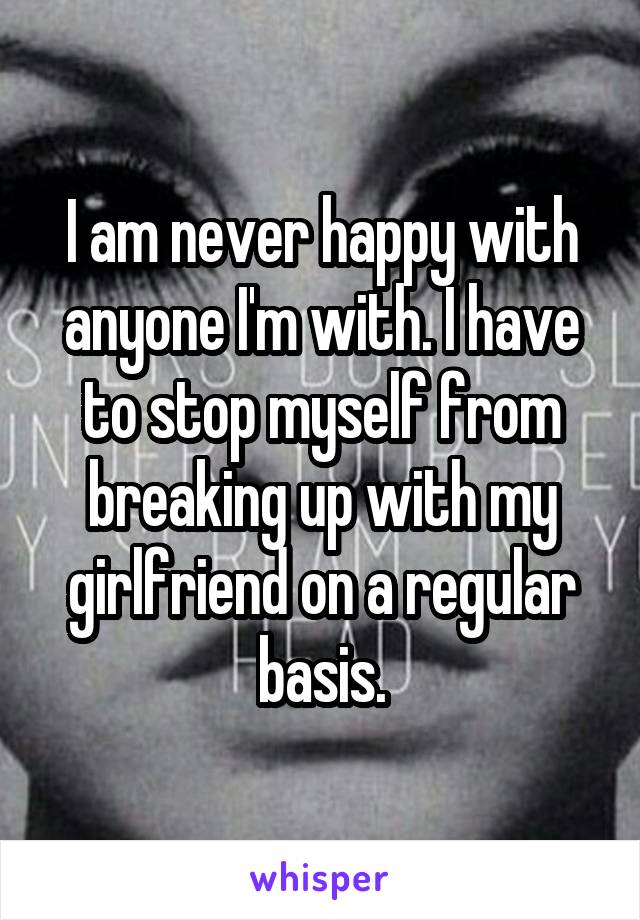 I am never happy with anyone I'm with. I have to stop myself from breaking up with my girlfriend on a regular basis.