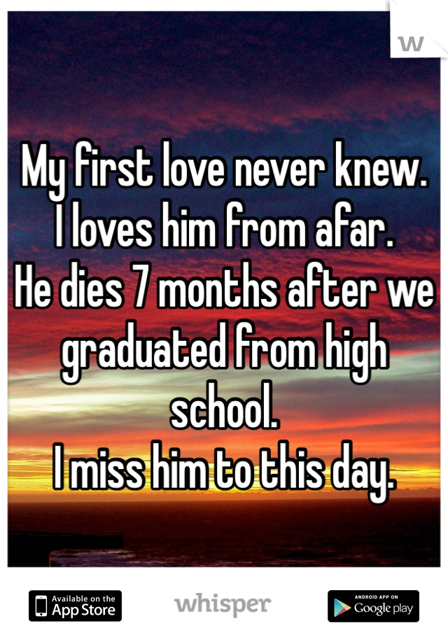 My first love never knew. 
I loves him from afar. 
He dies 7 months after we 
graduated from high school. 
I miss him to this day. 