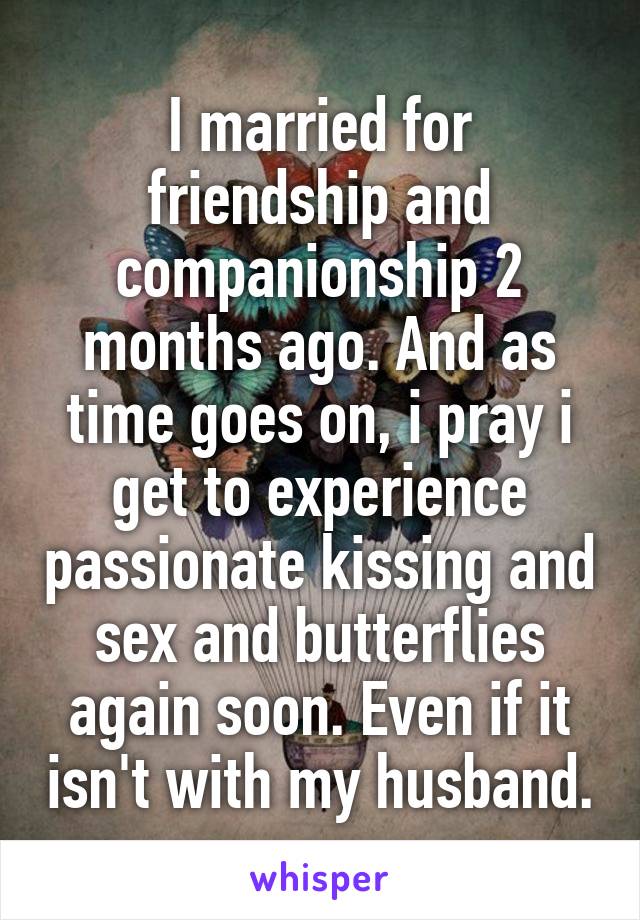 I married for friendship and companionship 2 months ago. And as time goes on, i pray i get to experience passionate kissing and sex and butterflies again soon. Even if it isn't with my husband.