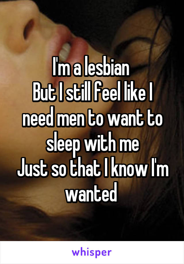 I'm a lesbian 
But I still feel like I need men to want to sleep with me
Just so that I know I'm wanted 