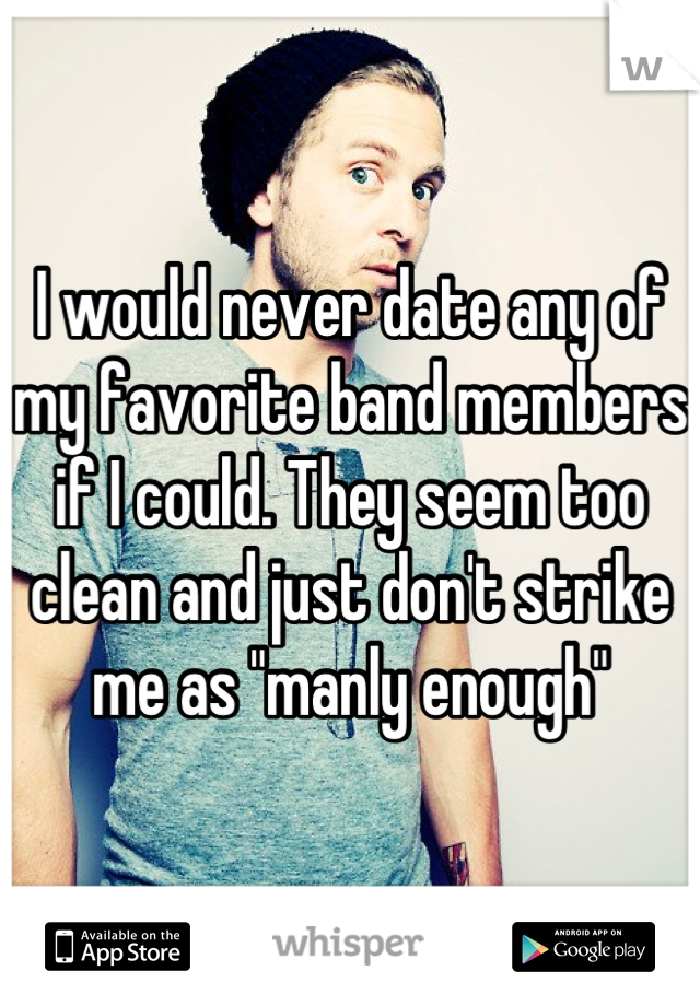 I would never date any of my favorite band members if I could. They seem too clean and just don't strike me as "manly enough"