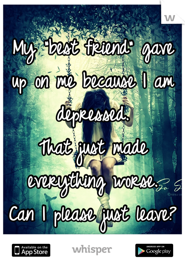 My "best friend" gave up on me because I am depressed. 
That just made everything worse. 
Can I please just leave?