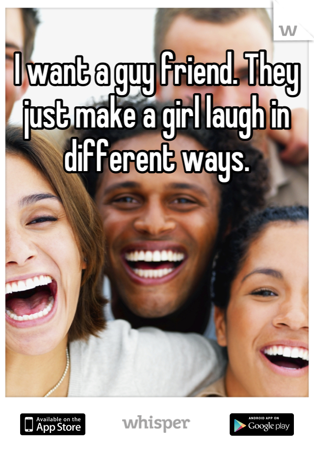 I want a guy friend. They just make a girl laugh in different ways.