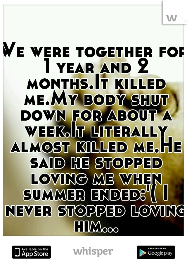 We were together for 1 year and 2 months.It killed me.My body shut down for about a week.It literally almost killed me.He said he stopped loving me when summer ended:'( I never stopped loving him...