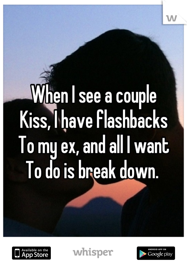 When I see a couple
Kiss, I have flashbacks 
To my ex, and all I want
To do is break down. 