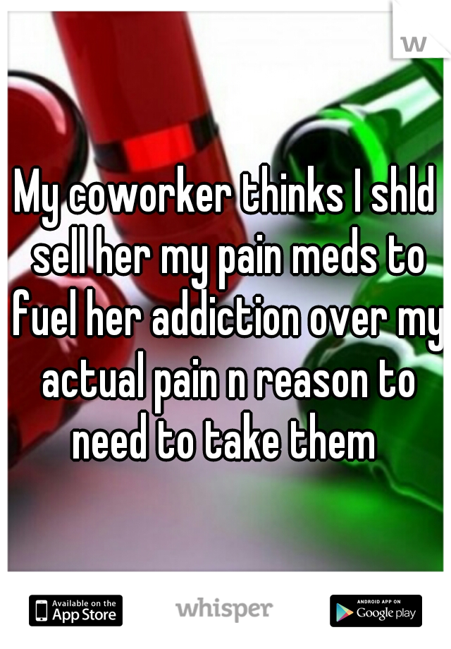 My coworker thinks I shld sell her my pain meds to fuel her addiction over my actual pain n reason to need to take them 