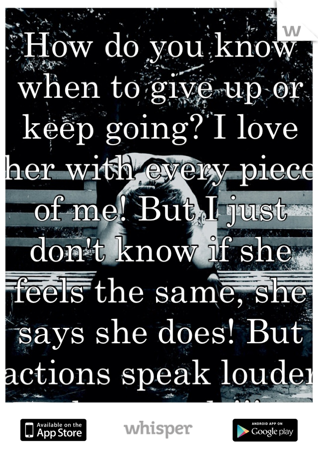 How do you know when to give up or keep going? I love her with every piece of me! But I just don't know if she feels the same, she says she does! But actions speak louder then words!!! 