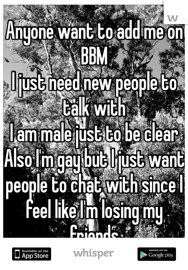Anyone want to add me on BBM
I just need new people to talk with
I am male just to be clear
Also I'm gay but I just want people to chat with since I feel like I'm losing my friends