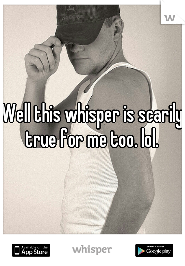 Well this whisper is scarily true for me too. lol. 