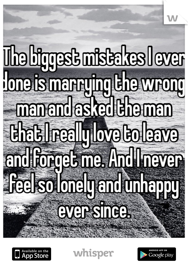 The biggest mistakes I ever done is marrying the wrong man and asked the man that I really love to leave and forget me. And I never feel so lonely and unhappy ever since.